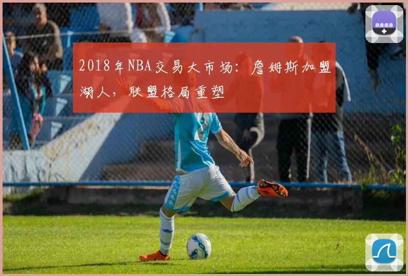2018年NBA交易大市场：詹姆斯加盟湖人，联盟格局重塑