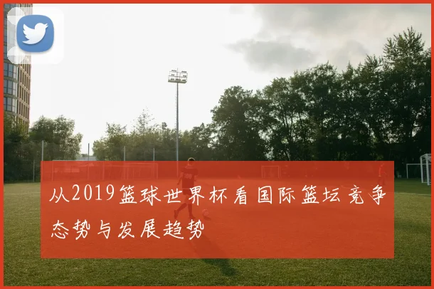 从2019篮球世界杯看国际篮坛竞争态势与发展趋势