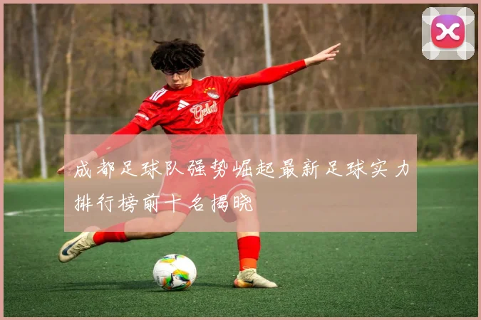 成都足球队强势崛起最新足球实力排行榜前十名揭晓